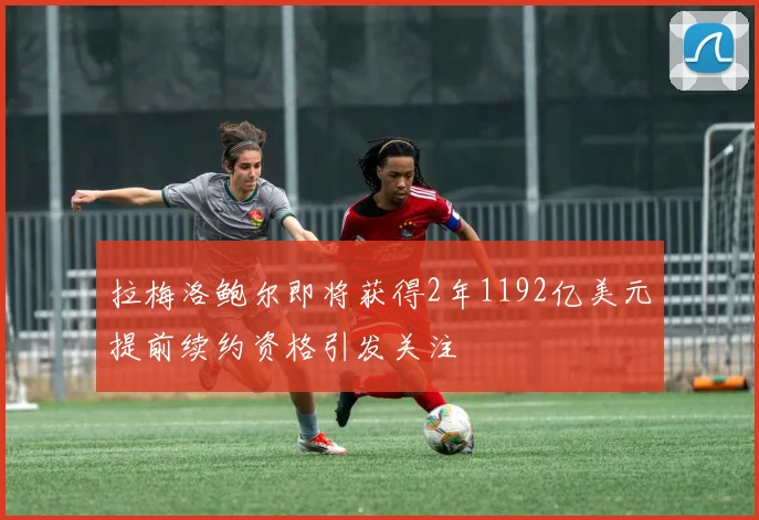 拉梅洛鲍尔即将获得2年1192亿美元提前续约资格引发关注