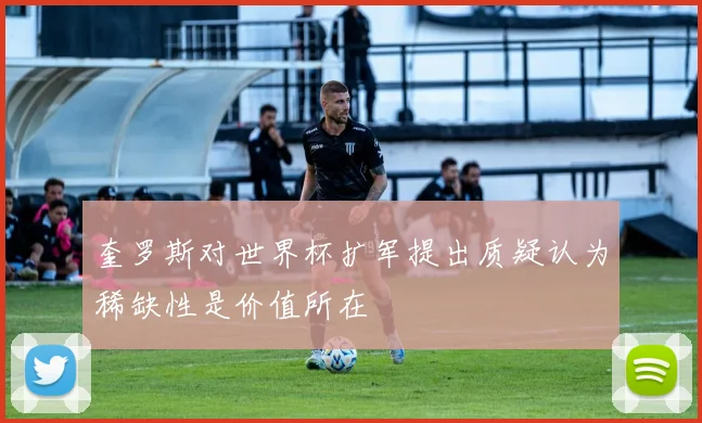 奎罗斯对世界杯扩军提出质疑认为稀缺性是价值所在