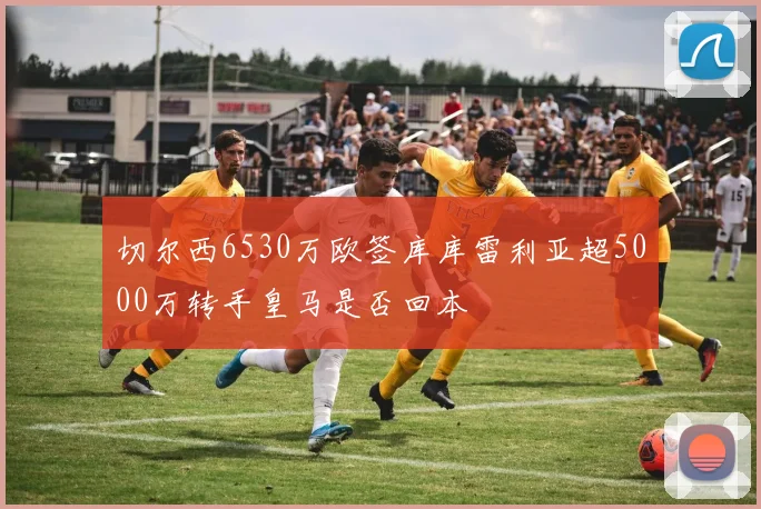 切尔西6530万欧签库库雷利亚超5000万转手皇马是否回本