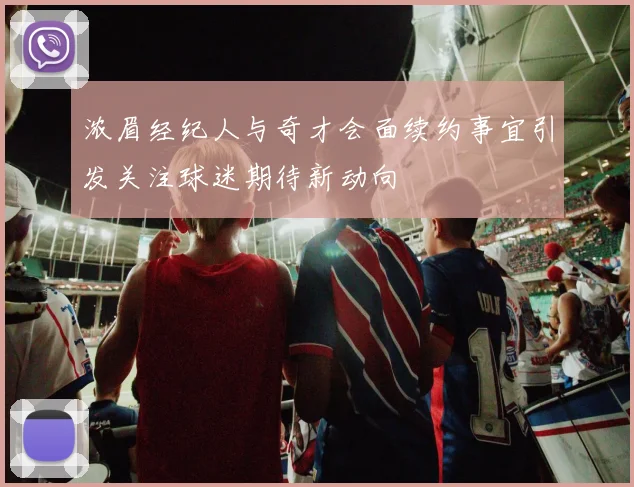 浓眉经纪人与奇才会面续约事宜引发关注球迷期待新动向