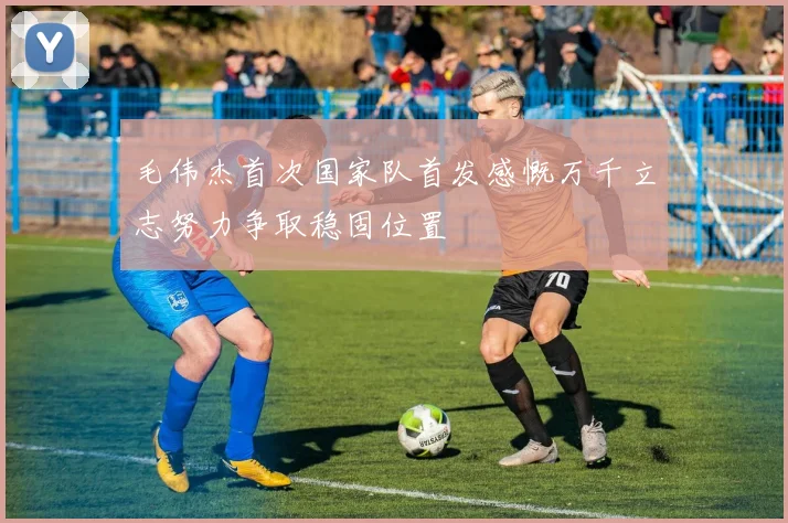 毛伟杰首次国家队首发感慨万千立志努力争取稳固位置