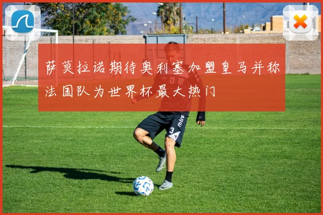萨莫拉诺期待奥利塞加盟皇马并称法国队为世界杯最大热门