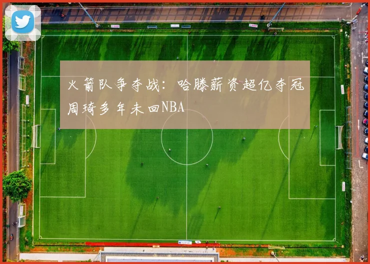 火箭队争夺战：哈滕薪资超亿夺冠周琦多年未回NBA