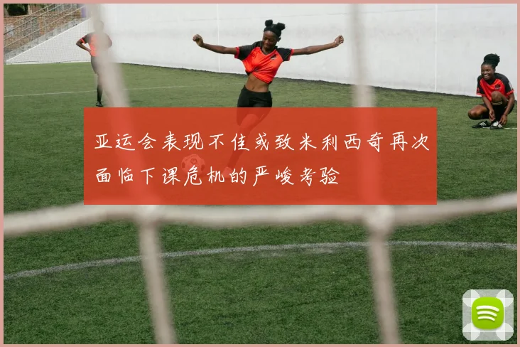 亚运会表现不佳或致米利西奇再次面临下课危机的严峻考验