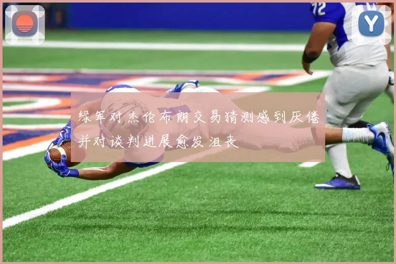 绿军对杰伦布朗交易猜测感到厌倦并对谈判进展愈发沮丧
