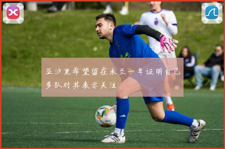 亚沙里希望留在米兰一年证明自己多队对其表示关注