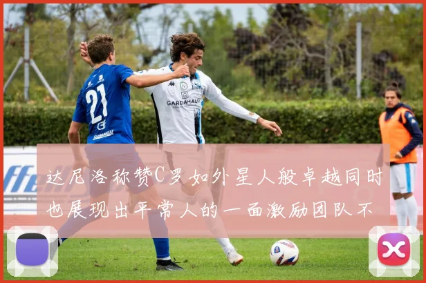 达尼洛称赞C罗如外星人般卓越同时也展现出平常人的一面激励团队不断进步