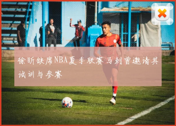 徐昕缺席NBA夏季联赛马刺曾邀请其试训与参赛