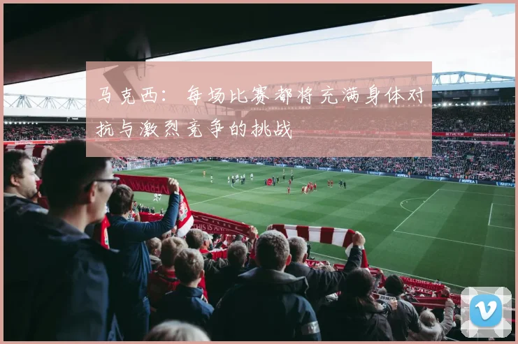 马克西：每场比赛都将充满身体对抗与激烈竞争的挑战