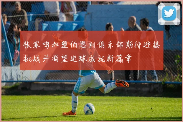 张家鸣加盟伯恩利俱乐部期待迎接挑战并渴望进球成就新篇章